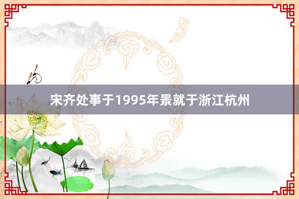 宋齐处事于1995年景就于浙江杭州